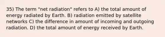 35) The term "net radiation" refers to A) the total amount of energy radiated by Earth. B) radiation emitted by satellite networks C) the difference in amount of incoming and outgoing radiation. D) the total amount of energy received by Earth.