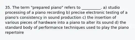 35. The term "prepared piano" refers to __________. a) studio processing of a piano recording b) precise electronic testing of a piano's consistency in sound production c) the insertion of various pieces of hardware into a piano to alter its sound d) the standard body of performance techniques used to play the piano repertoire