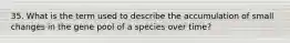 35. What is the term used to describe the accumulation of small changes in the gene pool of a species over time?