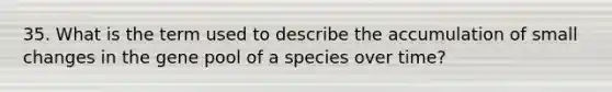 35. What is the term used to describe the accumulation of small changes in the gene pool of a species over time?