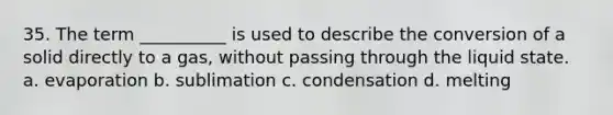 35. The term __________ is used to describe the conversion of a solid directly to a gas, without passing through the liquid state. a. evaporation b. sublimation c. condensation d. melting