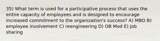 35) What term is used for a participative process that uses the entire capacity of employees and is designed to encourage increased commitment to the organization's success? A) MBO B) employee involvement C) reengineering D) OB Mod E) job sharing