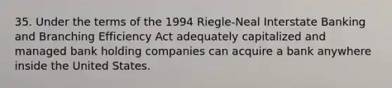 35. Under the terms of the 1994 Riegle-Neal Interstate Banking and Branching Efficiency Act adequately capitalized and managed bank holding companies can acquire a bank anywhere inside the United States.