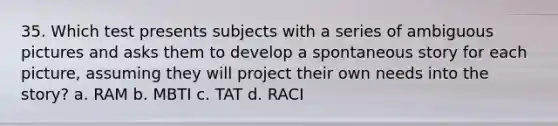 35. Which test presents subjects with a series of ambiguous pictures and asks them to develop a spontaneous story for each picture, assuming they will project their own needs into the story? a. RAM b. MBTI c. TAT d. RACI