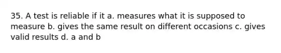 35. A test is reliable if it a. measures what it is supposed to measure b. gives the same result on different occasions c. gives valid results d. a and b