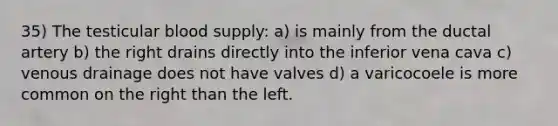 35) The testicular blood supply: a) is mainly from the ductal artery b) the right drains directly into the inferior vena cava c) venous drainage does not have valves d) a varicocoele is more common on the right than the left.