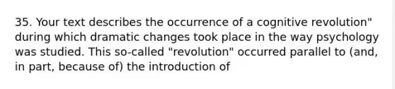 35. Your text describes the occurrence of a cognitive revolution" during which dramatic changes took place in the way psychology was studied. This so-called "revolution" occurred parallel to (and, in part, because of) the introduction of