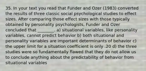 35. In your text you read that Funder and Ozer (1983) converted the results of three classic social psychological studies to effect sizes. After comparing those effect sizes with those typically obtained by personality psychologists, Funder and Ozer concluded that ________. a) situational variables, like personality variables, cannot predict behavior b) both situational and personality variables are important determinants of behavior c) the upper limit for a situation coefficient is only .20 d) the three studies were so fundamentally flawed that they do not allow us to conclude anything about the predictability of behavior from situational variables