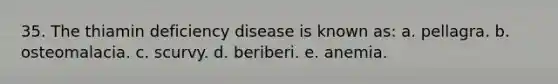 35. The thiamin deficiency disease is known as:​ a. ​pellagra. b. ​osteomalacia. c. ​scurvy. d. ​beriberi. e. ​anemia.