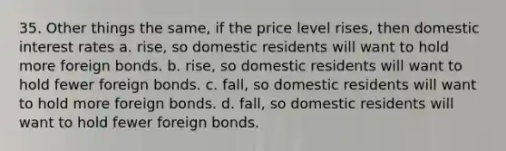 35. Other things the same, if the price level rises, then domestic interest rates a. rise, so domestic residents will want to hold more foreign bonds. b. rise, so domestic residents will want to hold fewer foreign bonds. c. fall, so domestic residents will want to hold more foreign bonds. d. fall, so domestic residents will want to hold fewer foreign bonds.