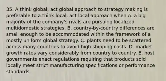 35. A think global, act global approach to strategy making is preferable to a think local, act local approach when A. a big majority of the company's rivals are pursuing localized multidomestic strategies. B. country-by-country differences are small enough to be accommodated within the framework of a mostly uniform global strategy. C. plants need to be scattered across many countries to avoid high shipping costs. D. market growth rates vary considerably from country to country. E. host governments enact regulations requiring that products sold locally meet strict manufacturing specifications or performance standards.