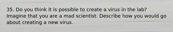 35. Do you think it is possible to create a virus in the lab? Imagine that you are a mad scientist. Describe how you would go about creating a new virus.