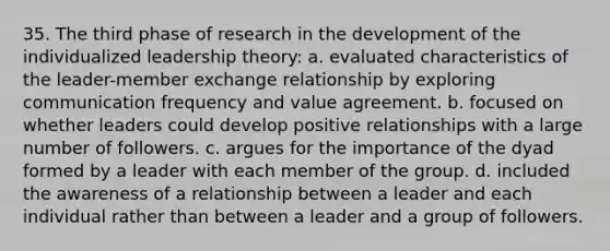 35. The third phase of research in the development of the individualized leadership theory: a. evaluated characteristics of the leader-member exchange relationship by exploring communication frequency and value agreement. b. focused on whether leaders could develop positive relationships with a large number of followers. c. argues for the importance of the dyad formed by a leader with each member of the group. d. included the awareness of a relationship between a leader and each individual rather than between a leader and a group of followers.