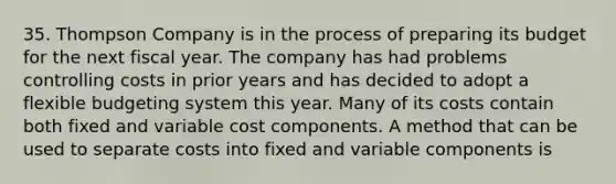 35. Thompson Company is in the process of preparing its budget for the next fiscal year. The company has had problems controlling costs in prior years and has decided to adopt a flexible budgeting system this year. Many of its costs contain both fixed and variable cost components. A method that can be used to separate costs into fixed and variable components is