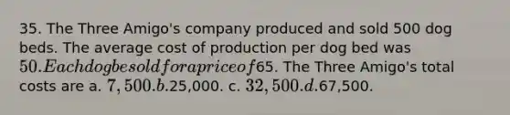 35. The Three Amigo's company produced and sold 500 dog beds. The average cost of production per dog bed was 50. Each dog be sold for a price of65. The Three Amigo's total costs are a. 7,500. b.25,000. c. 32,500. d.67,500.