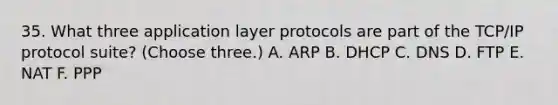 35. What three application layer protocols are part of the TCP/IP protocol suite? (Choose three.) A. ARP B. DHCP C. DNS D. FTP E. NAT F. PPP