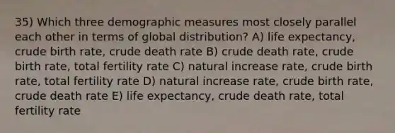 35) Which three demographic measures most closely parallel each other in terms of global distribution? A) life expectancy, crude birth rate, crude death rate B) crude death rate, crude birth rate, total fertility rate C) natural increase rate, crude birth rate, total fertility rate D) natural increase rate, crude birth rate, crude death rate E) life expectancy, crude death rate, total fertility rate