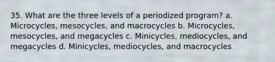 35. What are the three levels of a periodized program? a. Microcycles, mesocycles, and macrocycles b. Microcycles, mesocycles, and megacycles c. Minicycles, mediocycles, and megacycles d. Minicycles, mediocycles, and macrocycles