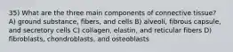 35) What are the three main components of connective tissue? A) ground substance, fibers, and cells B) alveoli, fibrous capsule, and secretory cells C) collagen, elastin, and reticular fibers D) fibroblasts, chondroblasts, and osteoblasts