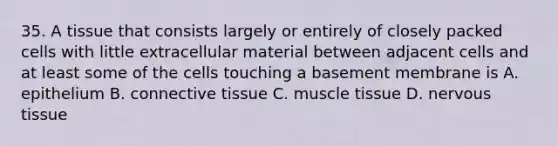 35. A tissue that consists largely or entirely of closely packed cells with little extracellular material between adjacent cells and at least some of the cells touching a basement membrane is A. epithelium B. connective tissue C. muscle tissue D. nervous tissue