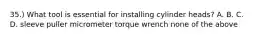 35.) What tool is essential for installing cylinder heads? A. B. C. D. sleeve puller micrometer torque wrench none of the above