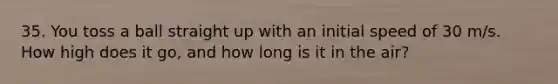 35. You toss a ball straight up with an initial speed of 30 m/s. How high does it go, and how long is it in the air?