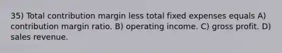 35) Total contribution margin less total fixed expenses equals A) contribution margin ratio. B) operating income. C) <a href='https://www.questionai.com/knowledge/klIB6Lsdwh-gross-profit' class='anchor-knowledge'>gross profit</a>. D) sales revenue.