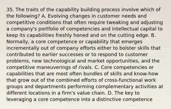 35. The traits of the capability building process involve which of the following? A. Evolving changes in customer needs and competitive conditions that often require tweaking and adjusting a company's portfolio of competencies and intellectual capital to keep its capabilities freshly honed and on the cutting edge. B. Normally, a core competence or capability that emerges incrementally out of company efforts either to bolster skills that contributed to earlier successes or to respond to customer problems, new technological and market opportunities, and the competitive maneuverings of rivals. C. Core competencies or capabilities that are most often bundles of skills and know-how that grow out of the combined efforts of cross-functional work groups and departments performing complementary activities at different locations in a firm's value chain. D. The key to leveraging a core competence into a distinctive competence