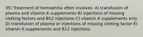 35) Treatment of hemophilia often involves: A) transfusion of plasma and vitamin K supplements B) injections of missing clotting factors and B12 injections C) vitamin K supplements only D) transfusion of plasma or injections of missing clotting factor E) vitamin K supplements and B12 injections