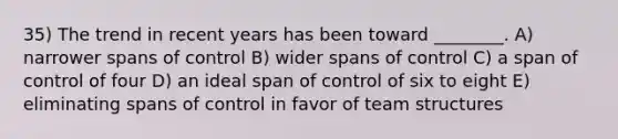 35) The trend in recent years has been toward ________. A) narrower spans of control B) wider spans of control C) a span of control of four D) an ideal span of control of six to eight E) eliminating spans of control in favor of team structures