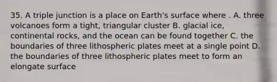 35. A triple junction is a place on Earth's surface where . A. three volcanoes form a tight, triangular cluster B. glacial ice, continental rocks, and the ocean can be found together C. the boundaries of three lithospheric plates meet at a single point D. the boundaries of three lithospheric plates meet to form an elongate surface