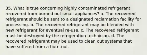 35. What is true concerning highly contaminated refrigerant recovered from burned out small appliances? a. The recovered refrigerant should be sent to a designated reclamation facility for processing. b. The recovered refrigerant may be blended with new refrigerant for eventual re-use. c. The recovered refrigerant must be destroyed by the refrigeration technician. d. The recovered refrigerant may be used to clean out systems that have suffered from a burn-out.