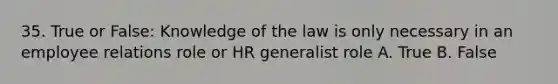 35. True or False: Knowledge of the law is only necessary in an employee relations role or HR generalist role A. True B. False