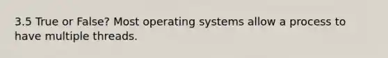 3.5 True or False? Most operating systems allow a process to have multiple threads.