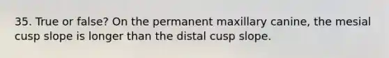 35. True or false? On the permanent maxillary canine, the mesial cusp slope is longer than the distal cusp slope.