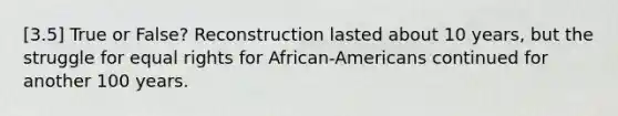 [3.5] True or False? Reconstruction lasted about 10 years, but the struggle for equal rights for African-Americans continued for another 100 years.