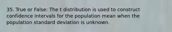 35. True or False: The t distribution is used to construct confidence intervals for the population mean when the population standard deviation is unknown.