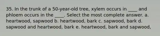 35. In the trunk of a 50-year-old tree, xylem occurs in ____ and phloem occurs in the ____. Select the most complete answer. a. heartwood, sapwood b. heartwood, bark c. sapwood, bark d. sapwood and heartwood, bark e. heartwood, bark and sapwood,