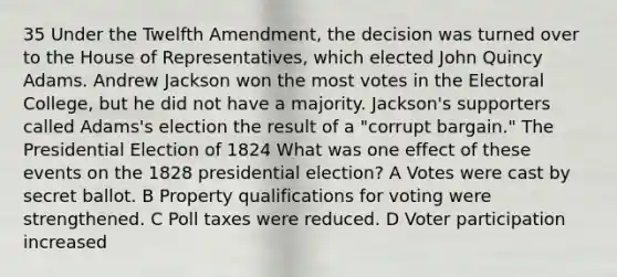 35 Under the Twelfth Amendment, the decision was turned over to the House of Representatives, which elected John Quincy Adams. Andrew Jackson won the most votes in the Electoral College, but he did not have a majority. Jackson's supporters called Adams's election the result of a "corrupt bargain." The Presidential Election of 1824 What was one effect of these events on the 1828 presidential election? A Votes were cast by secret ballot. B Property qualifications for voting were strengthened. C Poll taxes were reduced. D Voter participation increased