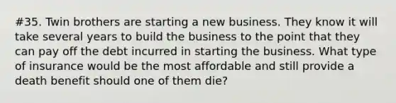 #35. Twin brothers are starting a new business. They know it will take several years to build the business to the point that they can pay off the debt incurred in starting the business. What type of insurance would be the most affordable and still provide a death benefit should one of them die?