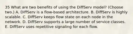 35 What are two benefits of using the DiffServ model? (Choose two.) A. DiffServ is a flow-based architecture. B. DiffServ is highly scalable. C. DiffServ keeps flow state on each node in the network. D. DiffServ supports a large number of service classes. E. DiffServ uses repetitive signaling for each flow.