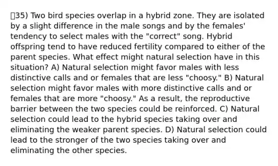 35) Two bird species overlap in a hybrid zone. They are isolated by a slight difference in the male songs and by the females' tendency to select males with the "correct" song. Hybrid offspring tend to have reduced fertility compared to either of the parent species. What effect might natural selection have in this situation? A) Natural selection might favor males with less distinctive calls and or females that are less "choosy." B) Natural selection might favor males with more distinctive calls and or females that are more "choosy." As a result, the reproductive barrier between the two species could be reinforced. C) Natural selection could lead to the hybrid species taking over and eliminating the weaker parent species. D) Natural selection could lead to the stronger of the two species taking over and eliminating the other species.