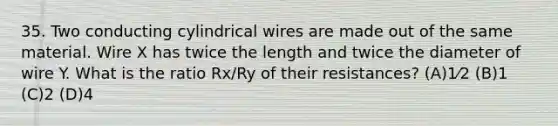 35. Two conducting cylindrical wires are made out of the same material. Wire X has twice the length and twice the diameter of wire Y. What is the ratio Rx/Ry of their resistances? (A)1⁄2 (B)1 (C)2 (D)4