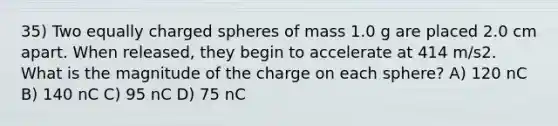 35) Two equally charged spheres of mass 1.0 g are placed 2.0 cm apart. When released, they begin to accelerate at 414 m/s2. What is the magnitude of the charge on each sphere? A) 120 nC B) 140 nC C) 95 nC D) 75 nC