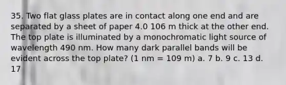 35. Two flat glass plates are in contact along one end and are separated by a sheet of paper 4.0 106 m thick at the other end. The top plate is illuminated by a monochromatic light source of wavelength 490 nm. How many dark parallel bands will be evident across the top plate? (1 nm = 109 m) a. 7 b. 9 c. 13 d. 17