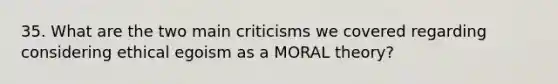 35. What are the two main criticisms we covered regarding considering ethical egoism as a MORAL theory?