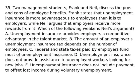 35. Two management students, Frank and Neil, discuss the pros and cons of employee benefits. Frank states that unemployment insurance is more advantageous to employees than it is to employers, while Neil argues that employers receive more rewards from it. Which of the following weakens Neil's argument? A. Unemployment insurance provides employers a competitive advantage in the talent market. B. The amount of an employer's unemployment insurance tax depends on the number of employees. C. Federal and state taxes paid by employers fund most of unemployment insurance. D. Unemployment insurance does not provide assistance to unemployed workers looking for new jobs. E. Unemployment insurance does not include payment to offset lost income during voluntary unemployment.