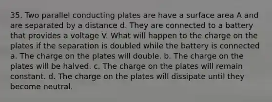 35. Two parallel conducting plates are have a <a href='https://www.questionai.com/knowledge/kEtsSAPENL-surface-area' class='anchor-knowledge'>surface area</a> A and are separated by a distance d. They are connected to a battery that provides a voltage V. What will happen to the charge on the plates if the separation is doubled while the battery is connected a. The charge on the plates will double. b. The charge on the plates will be halved. c. The charge on the plates will remain constant. d. The charge on the plates will dissipate until they become neutral.