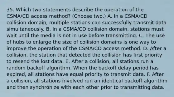 35. Which two statements describe the operation of the CSMA/CD access method? (Choose two.) A. In a CSMA/CD collision domain, multiple stations can successfully transmit data simultaneously. B. In a CSMA/CD collision domain, stations must wait until the media is not in use before transmitting. C. The use of hubs to enlarge the size of collision domains is one way to improve the operation of the CSMA/CD access method. D. After a collision, the station that detected the collision has first priority to resend the lost data. E. After a collision, all stations run a random backoff algorithm. When the backoff delay period has expired, all stations have equal priority to transmit data. F. After a collision, all stations involved run an identical backoff algorithm and then synchronize with each other prior to transmitting data.