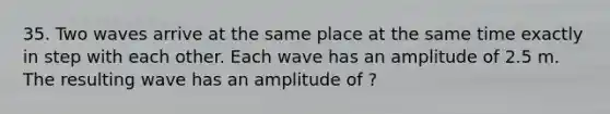 35. Two waves arrive at the same place at the same time exactly in step with each other. Each wave has an amplitude of 2.5 m. The resulting wave has an amplitude of ?